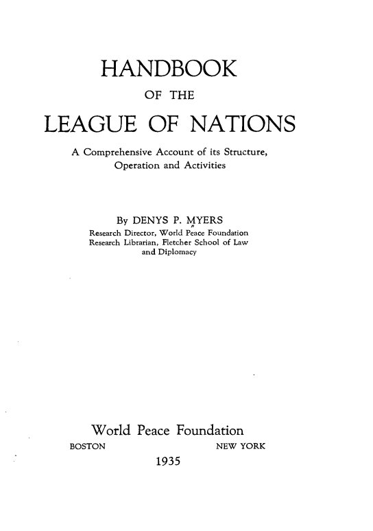 handle is hein.hoil/hbkluns0001 and id is 1 raw text is: 





         HANDBOOK

                OF THE


LEAGUE OF NATIONS

    A Comprehensive Account of its Structure,
           Operation and Activities




           By DENYS P. MYERS
       Research Director, World Peace Foundation
       Research Librarian, Fletcher School of Law
                and Diplomacy
















        World Peace Foundation


BOSTON


NEW YORK


1935


