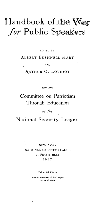 handle is hein.hoil/hbkotwrpc0001 and id is 1 raw text is: 





Handbook of .th i\


for Public Spoakir




               EDITED BY

       ALBERT  BUSHNELL  HART

                 AND


    ARTHUR  O. LOVEJOY




           for the

  Committee  on Patriotism

    Through   Education

           of the

National  Security  League






          NEW YORK
    NATIONAL SECURITY LEAGUE
         31 PINE STREET
            19 17



          Price 25 Cents
       Free to members of the League
           on application


