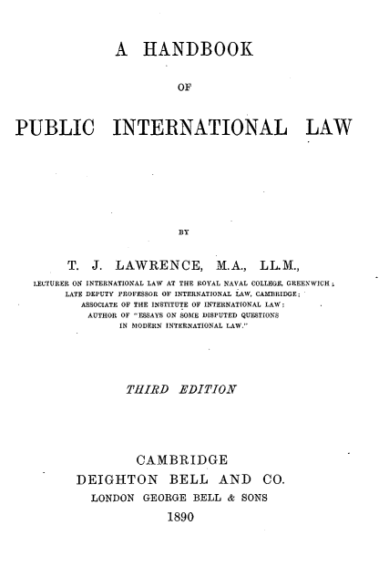 handle is hein.hoil/hbkpinl0001 and id is 1 raw text is: 



                A   HANDBOOK


                          OF



PUBLIC INTERNATIONAL LAW








                          BY


        T.  J.  LAWRENCE, M.A., LL.M.,
   LECTURER ON INTERNATIONAL LAW AT THE ROYAL NAVAL COLLEGE, GREENWICH
        LATE DEPUTY PROFESSOR OF INTERNATIONAL LAW, CAMBRIDGE;
          ASSOCIATE OF THE INSTITUTE OF INTERNATIONAL LAW;
          AUTHOR OF ESSAYS ON SOME DISPUTED QUESTIONS
                 IN MODERN INTERNATIONAL LAW.





                 THIRD EDITION






                   CAMBRIDGE

          DEIGHTON BELL AND CO.
            LONDON  GEORGE  BELL  & SONS

                        1890


