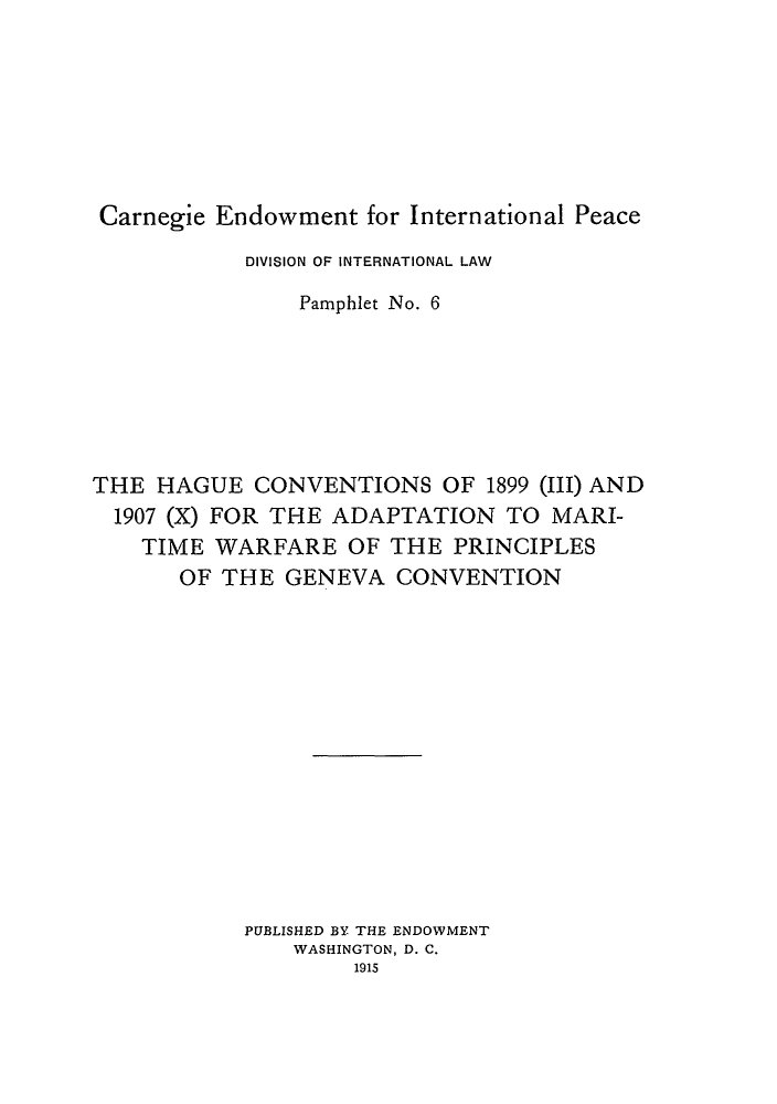 handle is hein.hoil/hcmawa0001 and id is 1 raw text is: Carnegie Endowment for International Peace
DIVISION OF INTERNATIONAL LAW
Pamphlet No. 6
THE HAGUE CONVENTIONS OF 1899 (III) AND
1907 (X) FOR THE ADAPTATION TO MARI-
TIME WARFARE OF THE PRINCIPLES
OF THE GENEVA CONVENTION
PUBLISHED BY THE ENDOWMENT
WASHINGTON, D. C.
1915


