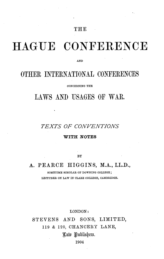 handle is hein.hoil/hgucoitw0001 and id is 1 raw text is: 




THE


HAGUE CONFERENCE

                   AO


  OTHER INTERNATIONAL CONFERENCES


           CONCERNING THE

  LAWS AND USAGES OF WAR.





  TEXTS OF CONVENTIONS

          WITH NOTES



              BY

A. PEARCE HIGGINS, M.A., LL.D.,
     SOMETIME SCHOLAR OF DOWNING COLLEGE;
     LECTURER ON LAW IN CLARE COLLEGE, CAMBRIDGE.






            LONDON:

 STEVENS AND SONS, LIMITED,
    119 & 120, CHANCERY LANE,


             1904


