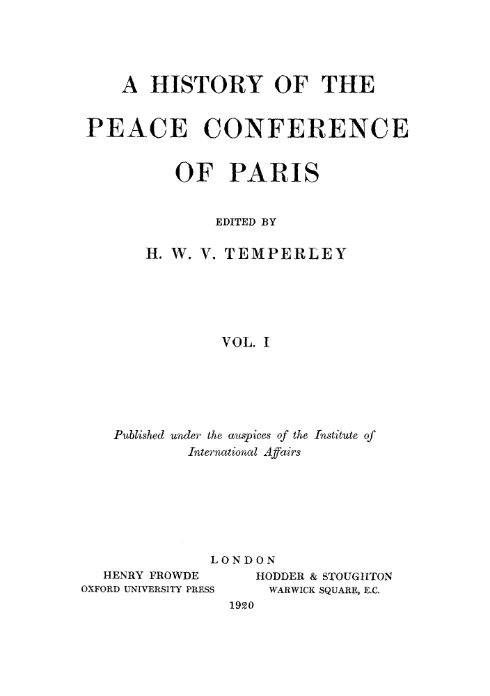 handle is hein.hoil/hpeafep0001 and id is 1 raw text is: ï»¿A HISTORY OF THE
PEACE CONFERENCE
OF PARIS
EDITED BY
H. W. V. TEMPERLEY
VOL. I
Published under the auspices of the Institute of
International Affairs

LONDON

HENRY FROWDE
OXFORD UNIVERSITY PRESS

HODDER & STOUGHTON
WARWICK SQUARE, E.C.
1920


