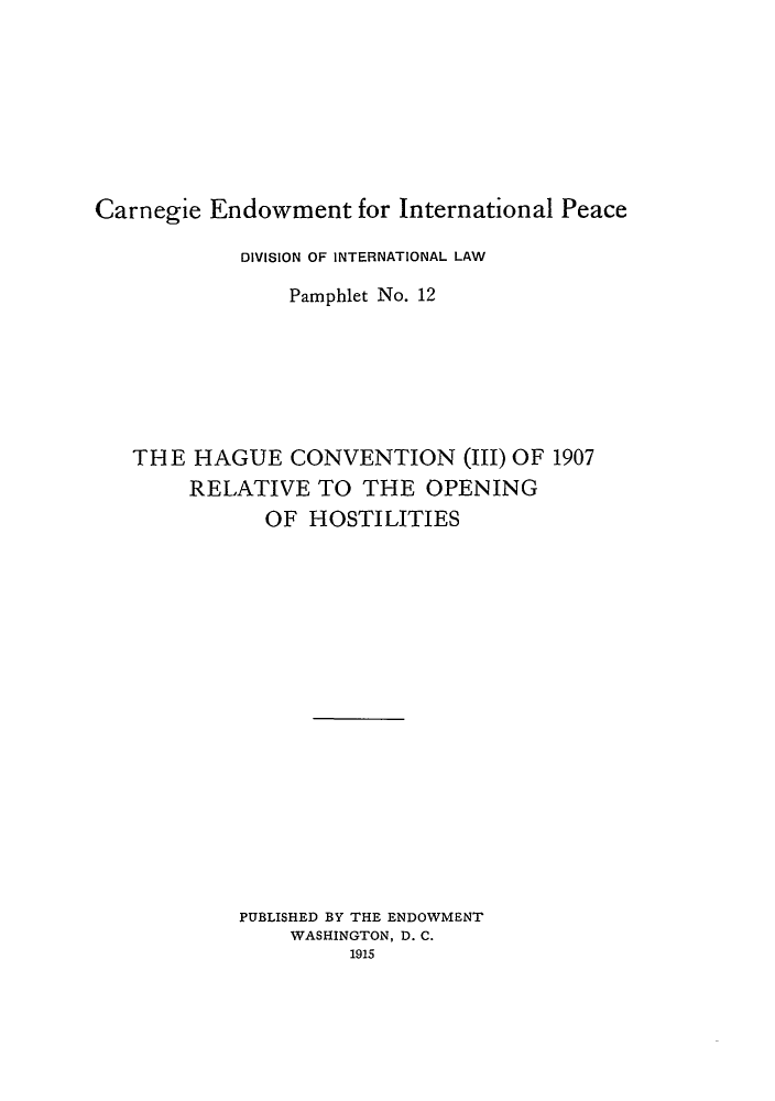 handle is hein.hoil/hretho0001 and id is 1 raw text is: Carnegie Endowment for International Peace
DIVISION OF INTERNATIONAL LAW
Pamphlet No. 12
THE HAGUE CONVENTION (III) OF 1907
RELATIVE TO THE OPENING
OF HOSTILITIES
PUBLISHED BY THE ENDOWMENT
WASHINGTON, D. C.
1915


