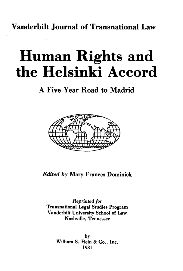 handle is hein.hoil/hrhelsm0001 and id is 1 raw text is: Vanderbilt Journal of Transnational Law

Human Rights and
the Helsinki Accord
A Five Year Road to Madrid

Edited by Mary Frances Dominick
Reprinted for
Transnational Legal Studies Program
Vanderbilt University School of Law
Nashville, Tennessee
by
William S. Hein & Co., Inc.
1981


