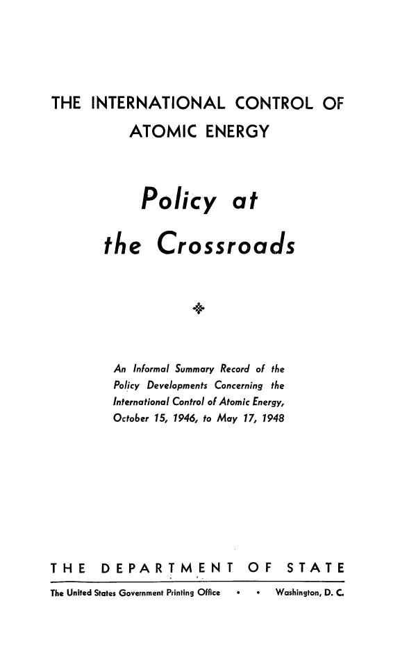 handle is hein.hoil/icatemp0001 and id is 1 raw text is: THE INTERNATIONAL CONTROL OF
ATOMIC ENERGY
Policy at

the

Cr

ossroads

An Informal Summary Record of the
Policy Developments Concerning the
International Control of Atomic Energy,
October 15, 1946, to May 17, 1948

THE DEPARTMENT
The United States Government Printing Office

OF STATE
Washington, D. C


