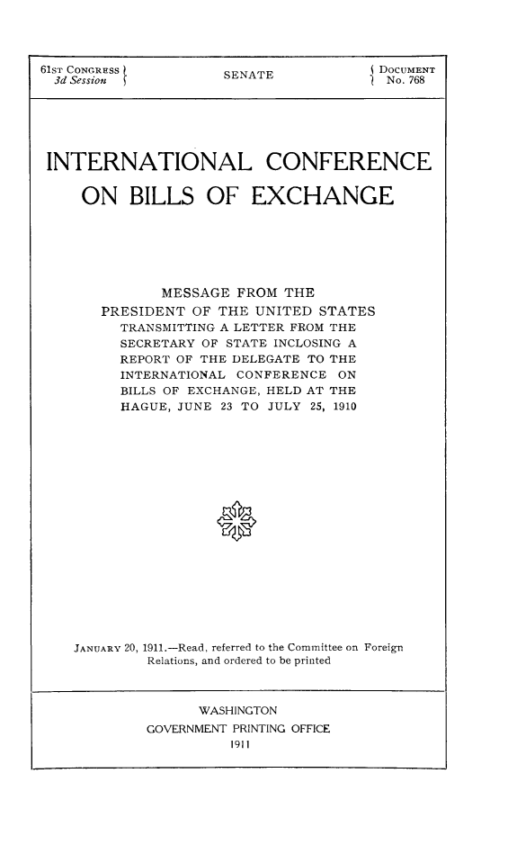handle is hein.hoil/icbex0001 and id is 1 raw text is: 61ST CONGRESS       SENATE           j DOCUMENT
3d Session                         )  No. 768
INTERNATIONAL CONFERENCE
ON BILLS OF EXCHANGE
MESSAGE FROM THE
PRESIDENT OF THE UNITED STATES
TRANSMITTING A LETTER FROM THE
SECRETARY OF STATE INCLOSING A
REPORT OF THE DELEGATE TO THE
INTERNATIONAL CONFERENCE ON
BILLS OF EXCHANGE, HELD AT THE
HAGUE, JUNE 23 TO JULY 25, 1910
JANUARY 20, 1911.-Read, referred to the Committee on Foreign
Relations, and ordered to be printed

WASHINGTON
GOVERNMENT PRINTING OFFICE
1911


