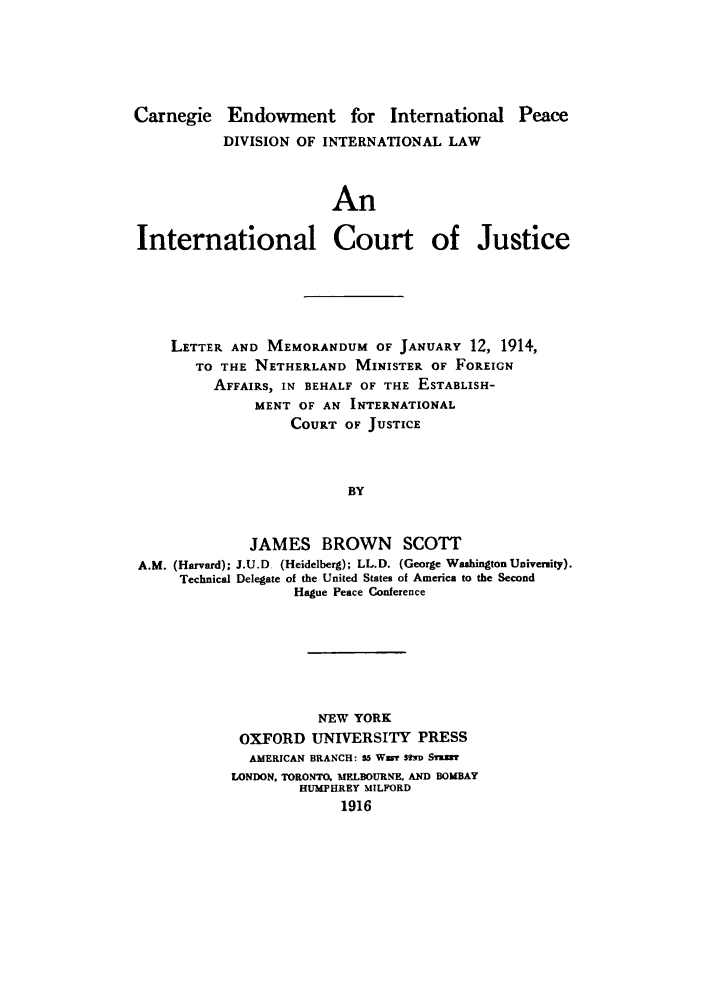 handle is hein.hoil/icmneth0001 and id is 1 raw text is: Carnegie Endowment for International Peace
DIVISION OF INTERNATIONAL LAW
An
International Court of Justice

LETTER AND MEMORANDUM OF JANUARY 12, 1914,
TO THE NETHERLAND MINISTER OF FOREIGN
AFFAIRS, IN BEHALF OF THE ESTABLISH-
MENT OF AN INTERNATIONAL
COURT OF JUSTICE
BY
JAMES BROWN SCOTT
A.M. (Harvard); J.U.D (Heidelberg); LL.D. (George WaahingtonUniversity).
Technical Delegate of the United States of America to the Second
Hague Peace Conference

NEW YORK
OXFORD UNIVERSITY PRESS
AMERICAN BRANCH: M5 Wzar SM STm
LONDON. TORONTO MELBOURNE. AND BOMBAY
HUMPHREY MILFORD
1916


