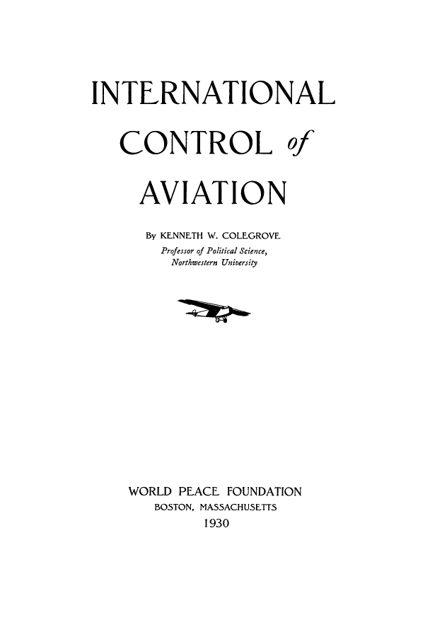 handle is hein.hoil/icroavia0001 and id is 1 raw text is: INTERNATIONAL
CONTROL of
AVIATION
By KENNETH W. COLEGROVE
Professor of Political Science,
Northwestern University
WORLD PEACE FOUNDATION
BOSTON, MASSACHUSETTS
1930


