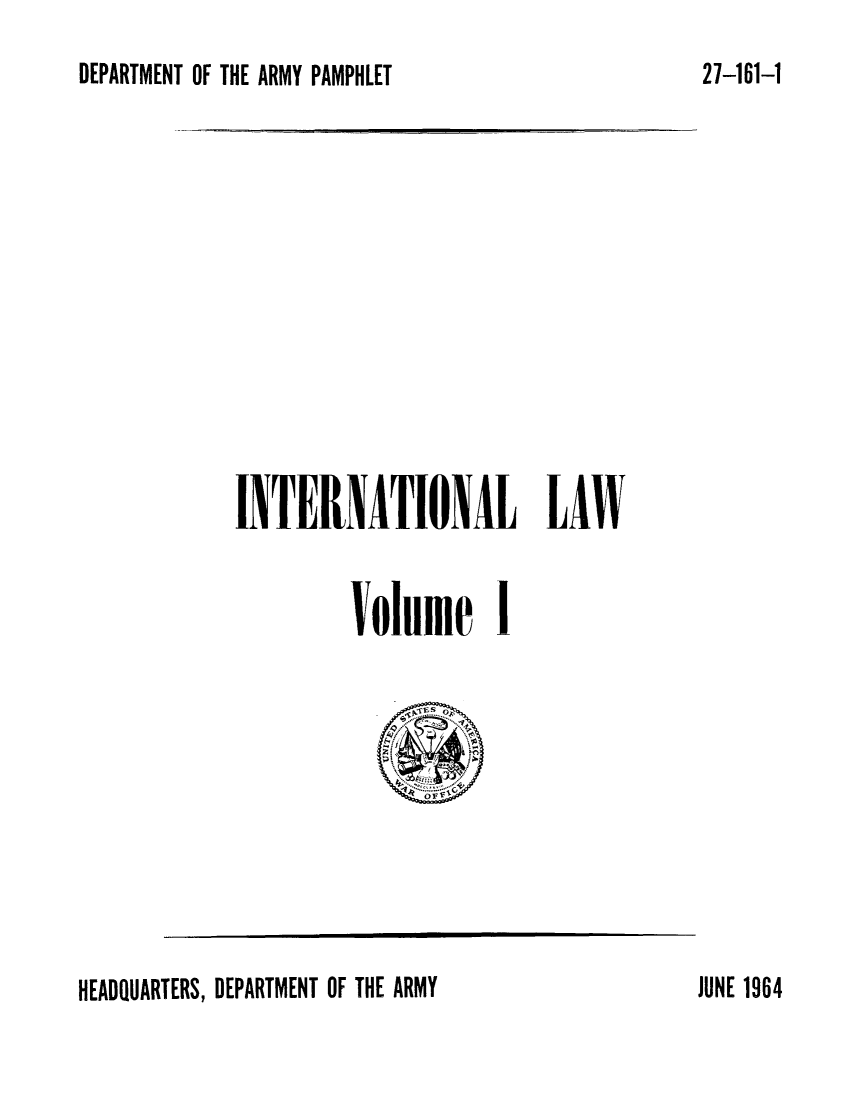 handle is hein.hoil/ierionaw0001 and id is 1 raw text is: DEPARTMENT OF THE ARMY PAMPHLET

INTERIATIONAL LAW
Volume 1

HEADQUARTERS, DEPARTMENT OF THE ARMY

27-161-1

JUNE 1964


