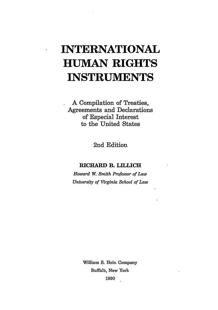handle is hein.hoil/ihri0001 and id is 1 raw text is: INTERNATIONAL
HUMAN RIGHTS
INSTRUMENTS
A Compilation of Treaties,
Agreements and Declarations
of Especial Interest
to the United States
2nd Edition
RICHARD B. LILLICH
Howard W. Smith Professor of Law
University of Virginia School of Law
William S. Hein Company
Buffalb, New York
1990


