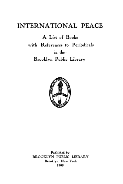 handle is hein.hoil/iiceookre0001 and id is 1 raw text is: INTERNATIONAL PEACE
A List of Books
with References to Periodicals
in the ,
Brooklyn Public Library

Published by
BROOKLYN PUBLIC LIBRARY
Brooklyn, New York
1908


