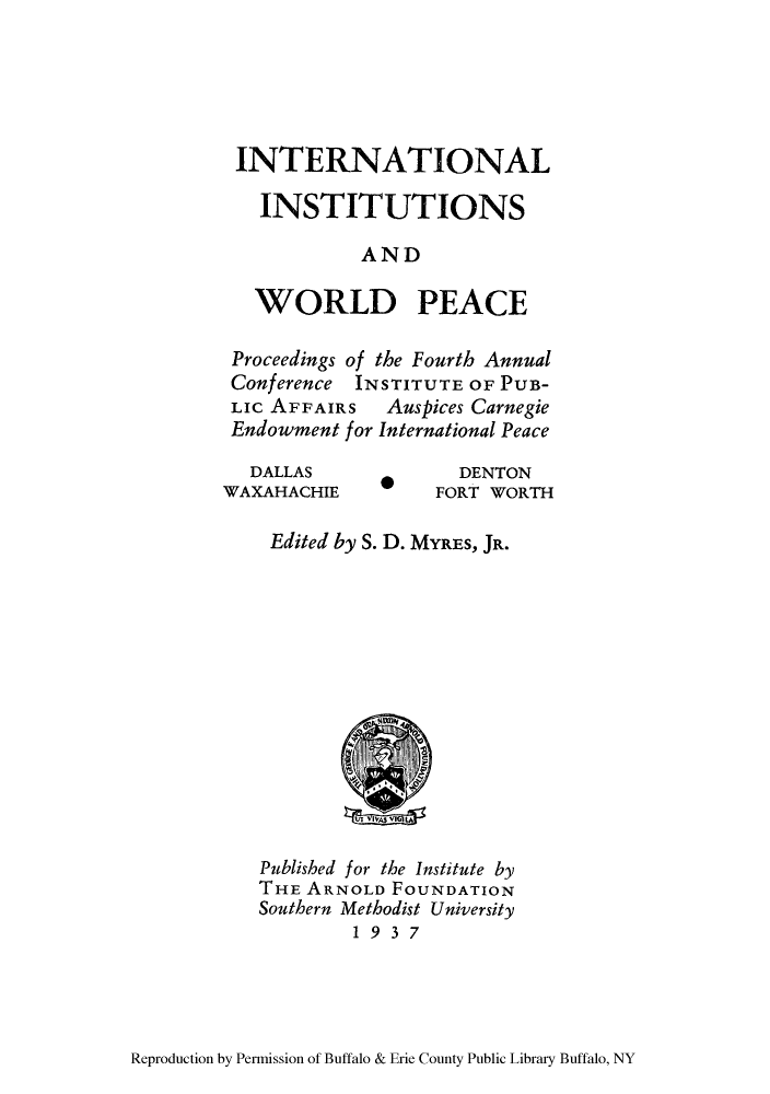handle is hein.hoil/iiwpeap0001 and id is 1 raw text is: INTERNATIONAL
INSTITUTIONS
AND
WORLD PEACE
Proceedings of the Fourth Annual
Conference INSTITUTE OF PUB-
LIc AFFAIRS  Auspices Carnegie
Endowment for International Peace

DALLAS
WAXAHACHIE

DENTON
FORT WORTH

Edited by S. D. MYRES, JR.

Published for the Institute by
THE ARNOLD FOUNDATION
Southern Methodist University
1937

Reproduction by Permission of Buffalo & Erie County Public Library Buffalo, NY


