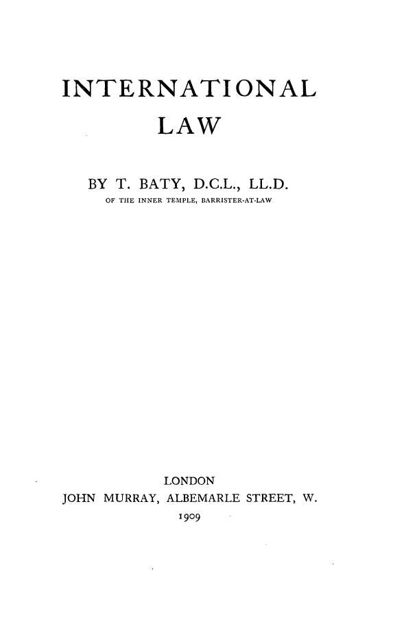 handle is hein.hoil/ilbaty0001 and id is 1 raw text is: INTERNATIONAL
LAW
BY T. BATY, D.C.L., LL.D.
OF THE INNER TEMPLE, BARRISTER-AT-LAW
LONDON
JOHN MURRAY, ALBEMARLE STREET, W.
1909


