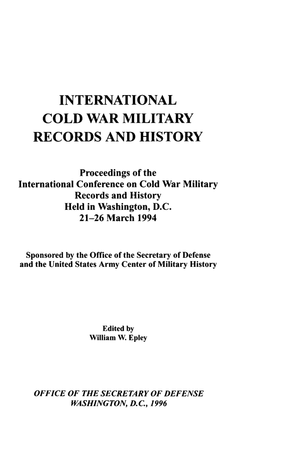handle is hein.hoil/ilcdwrmy0001 and id is 1 raw text is: 








        INTERNATIONAL

     COLD WAR MILITARY

   RECORDS AND HISTORY


            Proceedings of the
International Conference on Cold War Military
           Records and History
         Held in Washington, D.C.
            21-26 March 1994


 Sponsored by the Office of the Secretary of Defense
 and the United States Army Center of Military History





                Edited by
              William W. Epley




   OFFICE OF THE SECRETARY OF DEFENSE
          WASHINGTON, D.C., 1996


