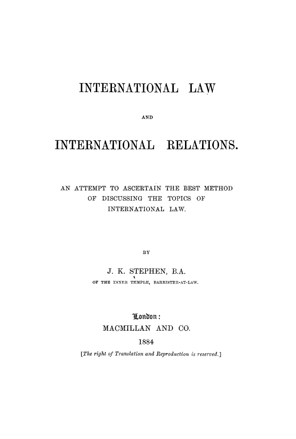 handle is hein.hoil/iliratas0001 and id is 1 raw text is: INTERNATIONAL LAW
AND
INTERNATIONAL RELATIONS.

AN ATTEMPT TO ASCERTAIN THE BEST METHOD
OF DISCUSSING THE TOPICS OF
INTERNATIONAL LAW.
BY
J. K. STEPHEN, B.A.
OF THE INNER TEMPLE, BARRISTERI-AT-LAW.

10o0n:
MACMILLAN AND CO.
1884

[The right of Translation and Reproduction is reserved.]



