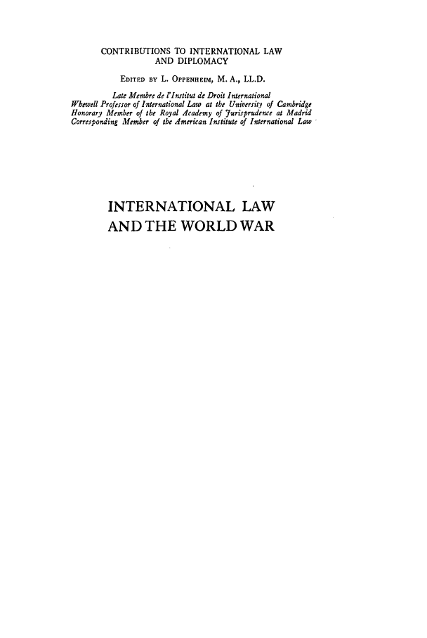 handle is hein.hoil/ilww0001 and id is 1 raw text is: CONTRIBUTIONS TO INTERNATIONAL LAW
AND DIPLOMACY
EDITED BY L. OPPENHEIM, M. A., LL.D.
Late Membre de l'Institut de Droit International
Wbewell Professor of International Law at the University of Cambridge
Honorary Member of the Royal Academy of Yurisprudence at Madrid
Corresponding Member of the American Institute of International Law
INTERNATIONAL LAW
AND THE WORLD WAR


