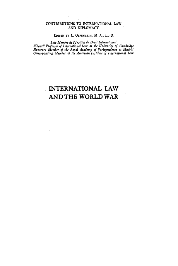 handle is hein.hoil/ilww0002 and id is 1 raw text is: CONTRIBUTIONS TO INTERNATIONAL LAW
AND DIPLOMACY
EDITED BY L. OPPENHEIM, M. A., LL.D.
Late Membre de l'Institut de Droit International
Hbewell Professor of International Law at the University of Cambridge
Honorary Member of the Royal Academy of Yurisprudence at Madrid
Corresponding Member of the dmerican Imtitute of International Law
INTERNATIONAL LAW
AND THE WORLD WAR


