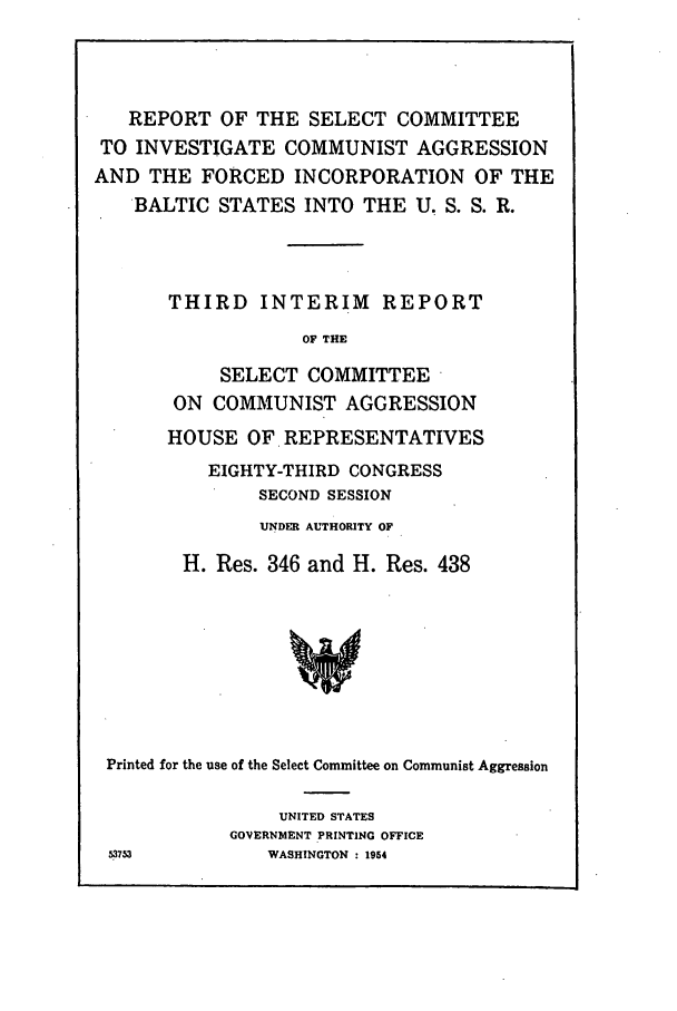 handle is hein.hoil/incomub0001 and id is 1 raw text is: REPORT OF THE SELECT COMMITTEE
TO INVESTIGATE COMMUNIST AGGRESSION
AND THE FORCED INCORPORATION OF THE
BALTIC STATES INTO THE U. S. S. R.
THIRD INTERIM REPORT
OF THE
SELECT COMMITTEE
ON COMMUNIST AGGRESSION
HOUSE OF REPRESENTATIVES
EIGHTY-THIRD CONGRESS
SECOND SESSION
UNDER AUTHORITY OF
H. Res. 346 and H. Res. 438
Printed for the use of the Select Committee on Communist Aggression

UNITED STATES
GOVERNMENT PRINTING OFFICE
WASHINGTON : 1954

5373


