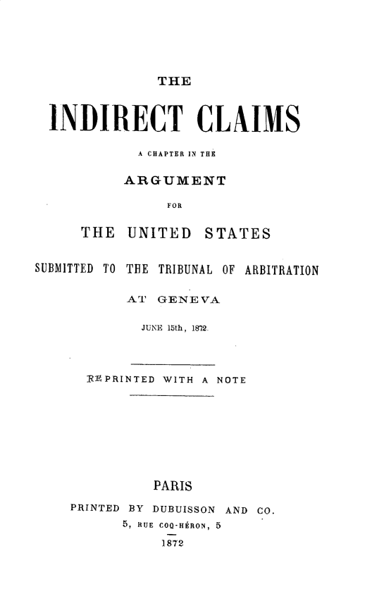 handle is hein.hoil/indcm0001 and id is 1 raw text is: THE

INDIRECT CLAIMS
A CHAPTER IN THE
ARGUMENT
FOR
THE UNITED STATES

SUBMITTED TO

THE TRIBUNAL OF ARBITRATION

AT GENEVA
JUNE 15th, 1872.
RVPRINTED WITH A NOTE
PARIS
PRINTED BY DUBUISSON AND CO.
5, RUE COQ-H  RON, 5
1872



