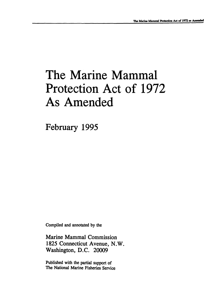 handle is hein.hoil/inemaen0001 and id is 1 raw text is: The Marine Mamral Prtection Act of 1972 am Anmnded

The Marine Mammal
Protection Act of 1972
As Amended
February 1995
Compiled and annotated by the
Marine Mammal Commission
1825 Connecticut Avenue, N.W.
Washington, D.C. 20009
Published with the partial support of
The National Marine Fisheries Service


