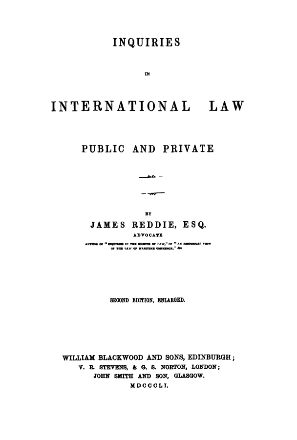handle is hein.hoil/ininppe0001 and id is 1 raw text is: ï»¿INQUIRIES
IN

INTERNATIONAL

LAW

PUBLIC AND

BY
JAMES REDDIE,
ADVOCATE

PRIVATE

ESQ.

AUTOR oW IMQUIRg IN TIN   Cu O w lAW,' m  ANl  TWHIRWAl VIEw
W THE LAW o WARITIMN  ooNMmCH.
SECOND EDITION, ENIARGED.
WILLIAM BLACKWOOD AND SONS, EDINBURGH;
V. B. STEVENS, & G. 8. NORTON, LONDON;
JOHN SMITH AND SON, GLASGOW.
MDCCCLI.


