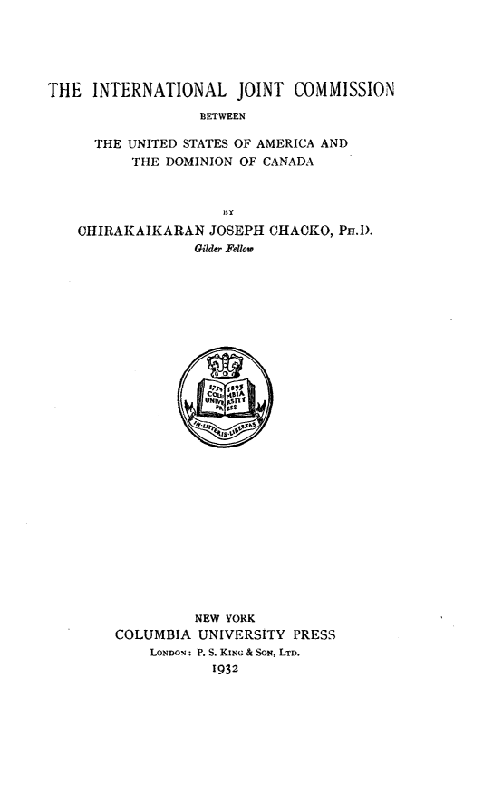 handle is hein.hoil/injcusada0001 and id is 1 raw text is: 





THE  INTERNATIONAL JOINT COMMISSION
                  BETWEEN

      THE UNITED STATES OF AMERICA AND
          THE DOMINION OF CANADA




    CHIRAKAIKARAN  JOSEPH CHACKO,  Pa.D.
                 Gilder Fellow



























                 NEW YORK
        COLUMBIA  UNIVERSITY PRESS
            LonON: P. S. KING & SoN, LTD.
                    1932


