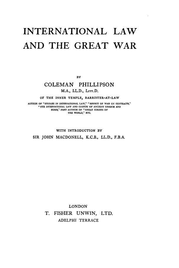 handle is hein.hoil/inlangrea0001 and id is 1 raw text is: INTERNATIONAL LAW
AND THE GREAT WAR
BY
COLEMAN PHILLIPSON
M.A., LL.D., Lrr.D.
OF THE INNER TEMPLE, BARRISTER-AT-LAW
AUTHOR OF STUDIES IN INTERNATIONAL LAW, EFFECT OF WAR ON CONTRACTS,
THE INTERNATIONAL LAW AND CUSTOM OF ANCIENT GREECE AND
ROME, PART AUTHOR OF GREAT JURISTS OF
THE WORLD, ETC.
WITH INTRODUCTION BY
SIR JOHN MACDONELL, K.C.B., LL.D., F.B.A.
LONDON
T. FISHER    UNWIN, LTD.
ADELPHI TERRACE


