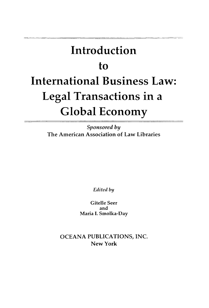 handle is hein.hoil/intbuslw0001 and id is 1 raw text is: 






          Introduction

                to

International Business Law:

   Legal  Transactions in a

       Global Economy

              Sponsored by
    The American Association of Law Libraries








               Edited by

               Gitelle Seer
                 and
            Maria I. Smolka-Day



       OCEANA PUBLICATIONS, INC.
               New York


