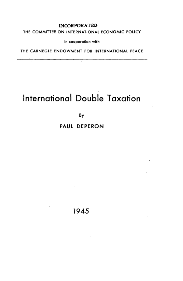 handle is hein.hoil/intdoubax0001 and id is 1 raw text is: 



             INCORPORATED
 THE COMMITTEE ON INTERNATIONAL ECONOMIC POLICY

              in cooperation with

THE CARNEGIE ENDOWMENT FOR INTERNATIONAL PEACE


International Double Taxation


                  By

            PAUL DEPERON
















                 1945


