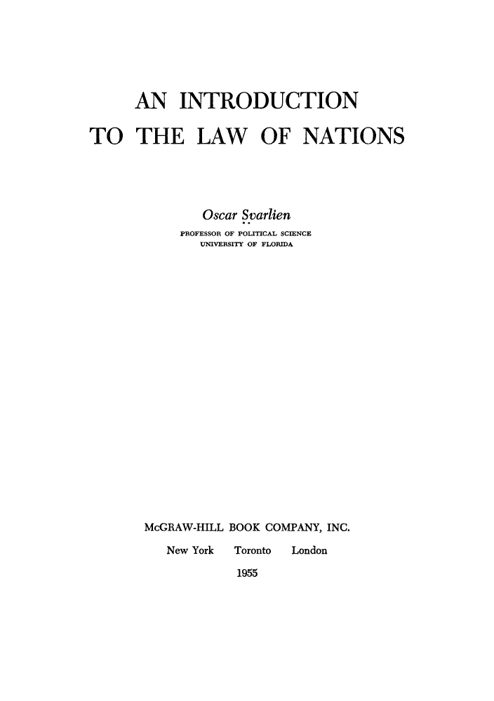 handle is hein.hoil/intions0001 and id is 1 raw text is: AN INTRODUCTION
TO THE LAW OF NATIONS
Oscar Svarlien
PROFESSOR OF POLITICAL SCIENCE
UNIVERSITY OF FLORIDA
McGRAW-HILL BOOK COMPANY, INC.
New York  Toronto  London
1955


