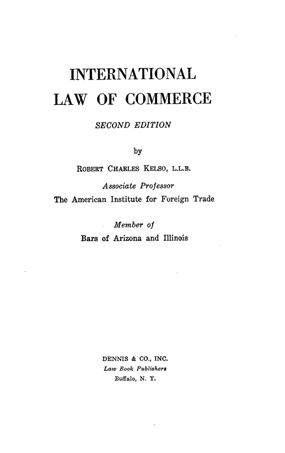 handle is hein.hoil/intlcom0001 and id is 1 raw text is: INTERNATIONAL
LAW OF COMMERCE
SECOND EDITION
by
ROBERT CHARLES KELSO, L.L.B.
Associate Professor
The American Institute for Foreign Trade

Member of
Bars of Arizona and Illinois
DENNIS & CO., INC.
Law Book Publishers
Buffalo, N. Y.


