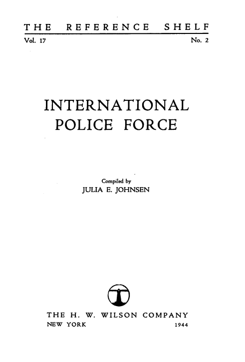 handle is hein.hoil/intlpcfc0001 and id is 1 raw text is: 

REFERENCE


SHELF
    No. 2


INTERNATIONAL

  POLICE FORCE






        Compiled by
     JULIA E. JOHNSEN















THE H. W. WILSON COMPANY
NEW YORK          1944


THE
Vol. 17


