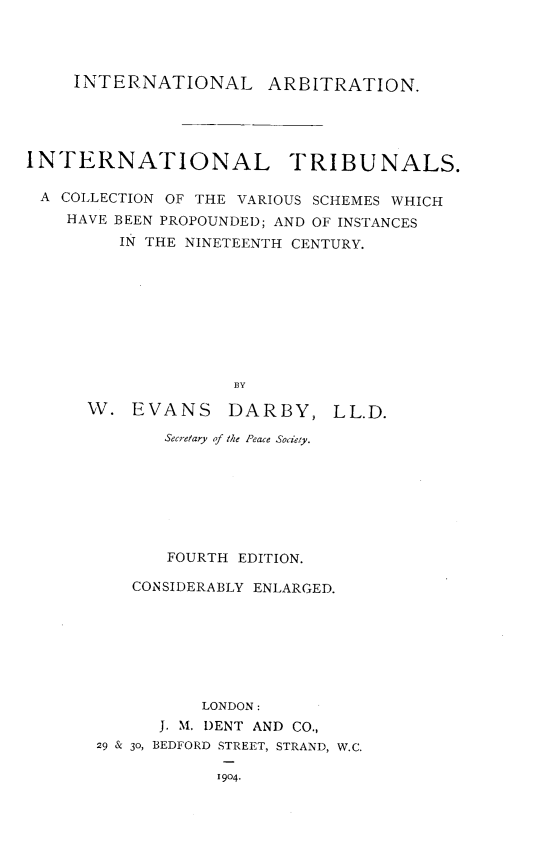 handle is hein.hoil/intribu0001 and id is 1 raw text is: 




     INTERNATIONAL ARBITRATION.




INTERNATIONAL TRIBUNALS.

A  COLLECTION OF THE VARIOUS SCHEMES WHICH
    HAVE BEEN PROPOUNDED; AND OF INSTANCES
         IN THE NINETEENTH CENTURY.









                    BY


W.  EVANS


DARBY,


       Secretary of the Peace Society.







       FOURTH EDITION.

   CONSIDERABLY ENLARGED.







          LONDON:
      J. M. DENT AND CO.,
29 & 30, BEDFORD STREET, STRAND, W.C.


1904.


LL.D.


