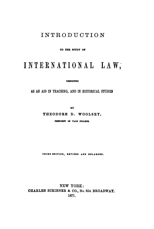 handle is hein.hoil/introsil0001 and id is 1 raw text is: INTRODUCTION
TO THE STUDY O1
INTERNATIONAL                     LAW,
DESIGNED
AS AN AID IN TEACHING, AND IN HISTORICAL STUDIES
BY
THEODORE D. WOOLSEY,
flEssmN  OF TAU COLEGE.
THIRD EDITION, REVISED AND ENLARGED.
NEW YORK:
CHARLES SCRIBNER & CO., No. 654 BROADWAY.
1871.


