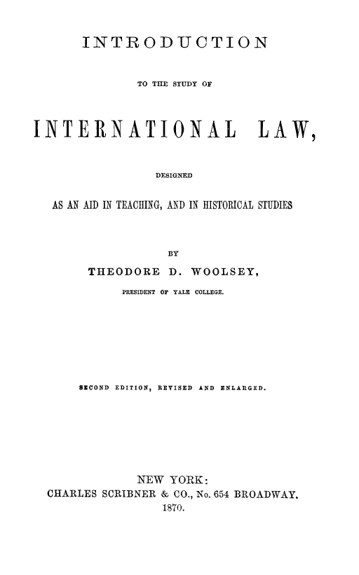 handle is hein.hoil/intrstint0001 and id is 1 raw text is: INTRODUCTION
TO THE STUDY OF
INTERNATIONAL LAW,
DESIGNED
AS AN AID IN TEACHING, AND IN HISTORICAL STUDIES
BY
THEODORE D. WOOLSEY,
PRESIDENT OF YALE COLLEGE.
SECOND EDITION, REVISED  AND  ENLARGED.
NEW YORK:
CHARLES SCRIBNER & CO., No. 654 BROADWAY.
1870.


