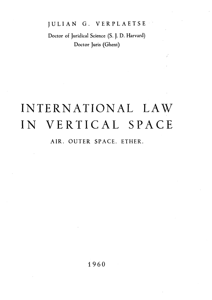 handle is hein.hoil/intverspc0001 and id is 1 raw text is: 


JULIAN G. VERPLAETSE


      Doctor of Juridical Science (S. J. D. Harvard)
           Doctor Juris (Ghent)









INTERNATIONAL LAW


IN   VERTICAL


AIR. OUTER


SPACE. ETHER.


1960


SPACE


