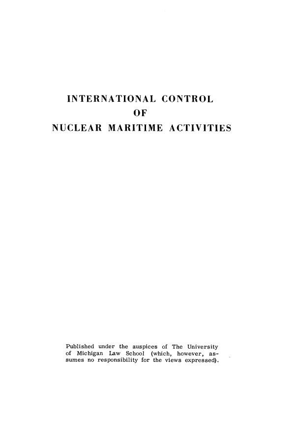 handle is hein.hoil/inuclema0001 and id is 1 raw text is: INTERNATIONAL CONTROL
OF
NUCLEAR MARITIME ACTIVITIES
Published under the auspices of The University
of Michigan Law School (which, however, as-
sumes no responsibility for the views expressed).


