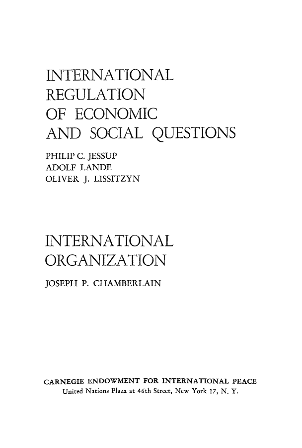 handle is hein.hoil/ireecos0001 and id is 1 raw text is: INTERNATIONAL
REGULATION
OF ECONOMIC
AND SOCIAL QUESTIONS
PHILIP C. JESSUP
ADOLF LANDE
OLIVER J. LISSITZYN
INTERNATIONAL
ORGANIZATION
JOSEPH P. CHAMBERLAIN
CARNEGIE ENDOWMENT FOR INTERNATIONAL PEACE
United Nations Plaza at 46th Street, New York 17, N. Y.


