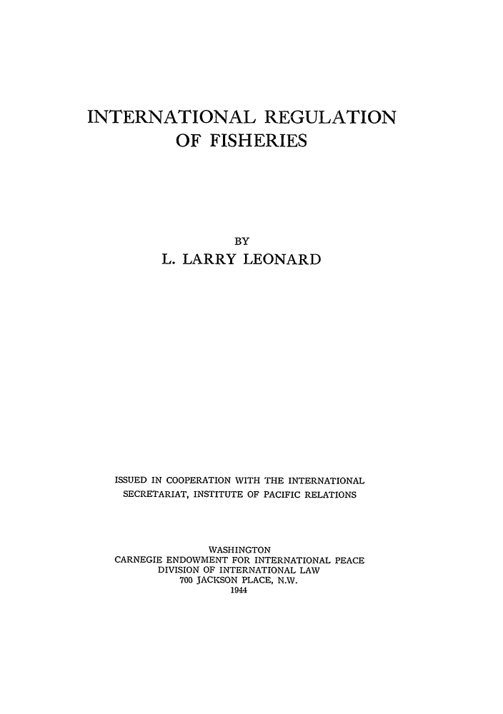 handle is hein.hoil/irfish0001 and id is 1 raw text is: INTERNATIONAL REGULATION
OF FISHERIES
BY
L. LARRY LEONARD
ISSUED IN COOPERATION WITH THE INTERNATIONAL
SECRETARIAT, INSTITUTE OF PACIFIC RELATIONS
WASHINGTON
CARNEGIE ENDOWMENT FOR INTERNATIONAL PEACE
DIVISION OF INTERNATIONAL LAW
700 JACKSON PLACE, N.W.
1944


