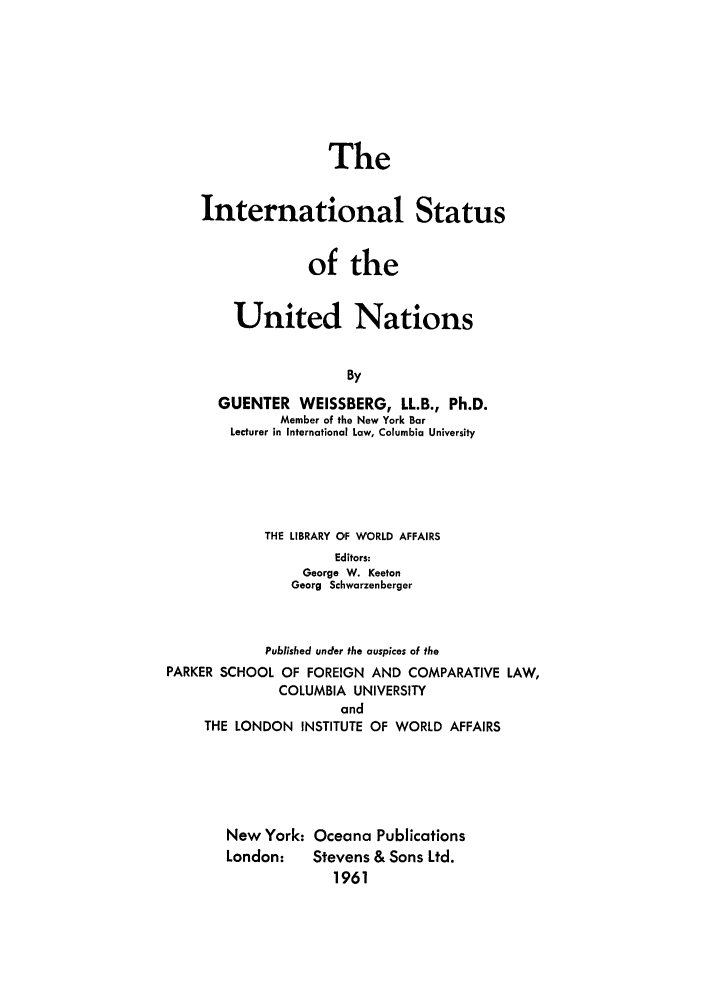 handle is hein.hoil/istatna0001 and id is 1 raw text is: The
International Status
of the
United Nations
By
GUENTER WEISSBERG, LL.B., Ph.D.
Member of the New York Bar
Lecturer in International Low, Columbia University

THE LIBRARY OF WORLD AFFAIRS
Editors:
George W. Keeton
Georg Schwarzenberger
Published under the auspices of the
PARKER SCHOOL OF FOREIGN AND COMPARATIVE LAW,
COLUMBIA UNIVERSITY
and
THE LONDON INSTITUTE OF WORLD AFFAIRS
New York: Oceana Publications
London:       Stevens & Sons Ltd.
1961


