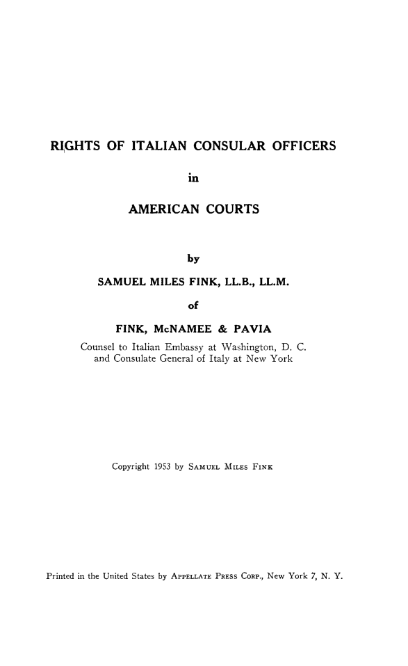 handle is hein.hoil/italcons0001 and id is 1 raw text is: RIGHTS OF ITALIAN CONSULAR OFFICERS
in
AMERICAN COURTS
by

SAMUEL MILES FINK, LL.B., LL.M.
of
FINK, McNAMEE & PAVIA
Counsel to Italian Embassy at Washington, D. C.
and Consulate General of Italy at New York
Copyright 1953 by SAMUEL MILES FINK

Printed in the United States by APPELLATE PRESS CORP., New York 7, N. Y.



