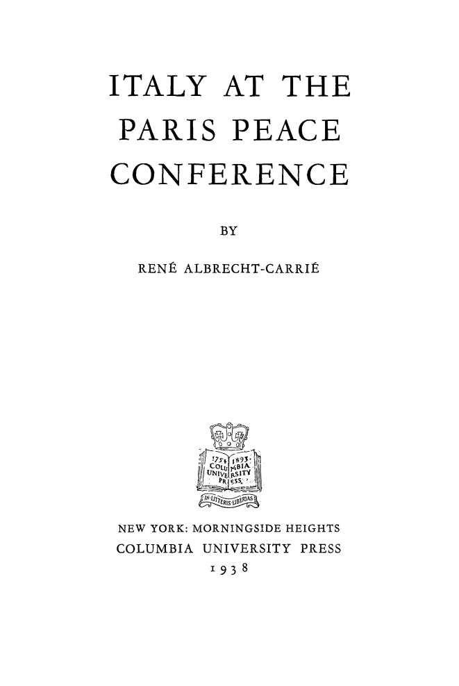 handle is hein.hoil/italprcf0001 and id is 1 raw text is: 




ITALY AT THE


PARIS PEACE


CONFERENCE


         BY

  RENPA ALBRECHT-CARRIt


NEW YORK: MORNINGSIDE HEIGHTS
COLUMBIA UNIVERSITY PRESS
       1938


