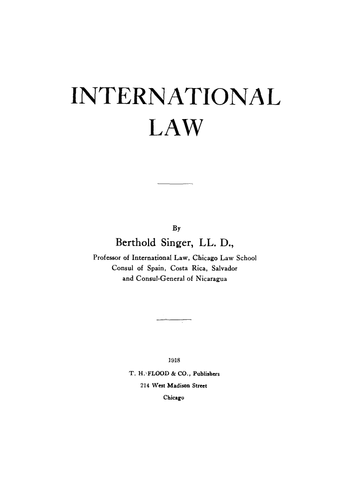 handle is hein.hoil/itionl0001 and id is 1 raw text is: INTERN ATIONA L
LAW
By
Berthold Singer, LL. D.,

Professor of International Law, Chicago Law School
Consul of Spain, Costa Rica, Salvador
and Consul-General of Nicaragua
1918
T. H.'FLOOD & CO., Publishers
214 West Madison Street
Chicago


