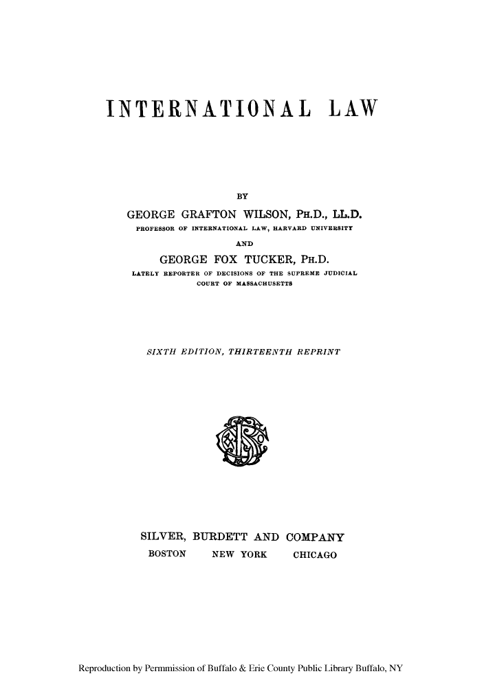 handle is hein.hoil/itnaiow0001 and id is 1 raw text is: INTERNATIONAL LAW
BY
GEORGE GRAFTON WILSON, PH.D., LL.D.
PROFESSOR OF INTERNATIONAL LAW, HARVARD UNIVERSITY
AND
GEORGE FOX TUCKER, PH.D.
LATELY REPORTER OF DECISIONS OF THE SUPREME JUDICIAL
COURT OF MASSACHUSETTS
SIXTH EDITION, THIRTEENTH REPRINT

SILVER, BURDETT AND
BOSTON   NEW YORK

COMPANY
CHICAGO

Reproduction by Permmission of Buffalo & Erie County Public Library Buffalo, NY


