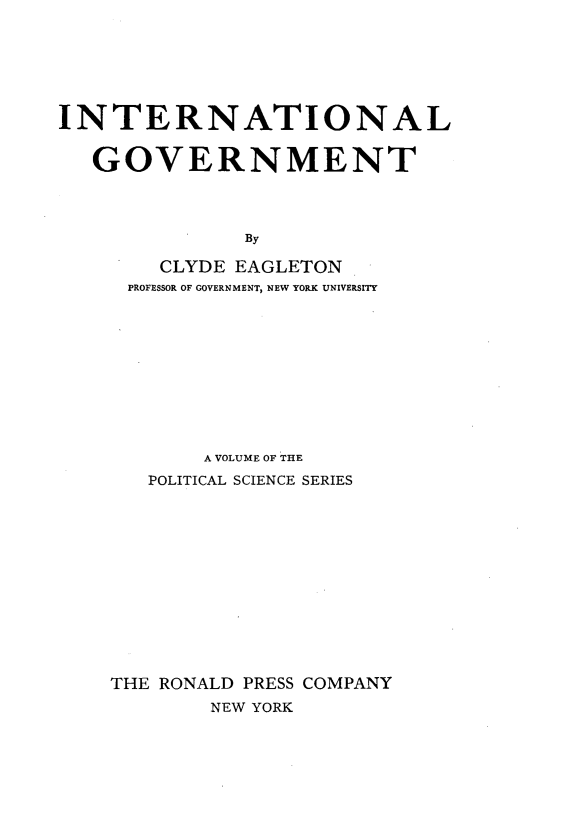 handle is hein.hoil/itnlgvmt0001 and id is 1 raw text is: 






INTERNATIONAL


   GOVERNMENT




              By

        CLYDE EAGLETON
     PROFESSOR OF GOVERNMENT, NEW YORK UNIVERSITY


       A VOLUME OF THE
   POLITICAL SCIENCE SERIES













THE RONALD PRESS COMPANY
        NEW YORK


