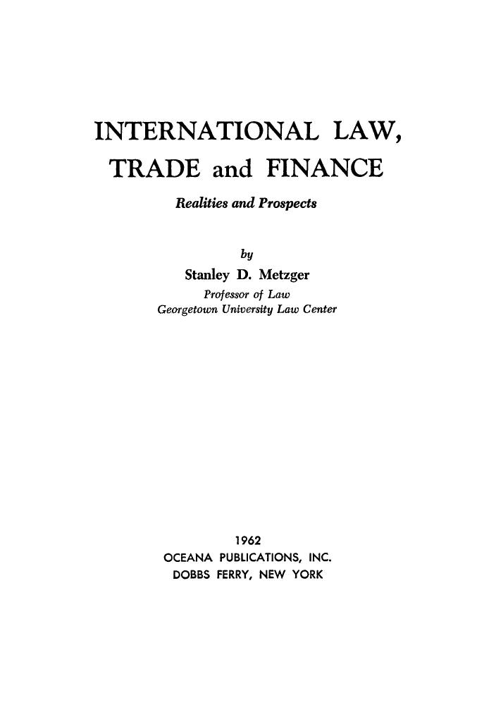 handle is hein.hoil/itrafin0001 and id is 1 raw text is: INTERNATIONAL LAW,
TRADE and FINANCE
Realities and Prospects
by
Stanley D. Metzger
Professor of Law
Georgetown University Law Center

1962
OCEANA PUBLICATIONS, INC.
DOBBS FERRY, NEW YORK


