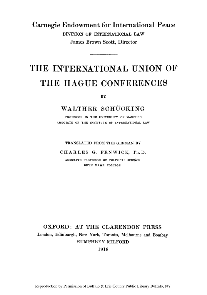 handle is hein.hoil/iunhaco0001 and id is 1 raw text is: Carnegie Endowment for International Peace
DIVISION OF INTERNATIONAL LAW
James Brown Scott, Director
THE INTERNATIONAL UNION OF
THE HAGUE CONFERENCES
BY
WALTIER SCHTJCKING
PROFESSOR IN THE UNIVERSITY OF MARBURG
ASSOCIATE OF THE INSTITUTE OF INTERNATIONAL LAW

TRANSLATED FROM THE GERMAN BY
CHARLES G. FENWICK, PH.D.
ASSOCIATE PROFESSOR OF POLITICAL SCIENCE
BRYN MAWR COLLEGE
OXFORD: AT THE CLARENDON PRESS
London, Edinburgh, New York, Toronto, Melbourne and Bombay
HUMPHREY MILFORD
1918

Reproduction by Permission of Buffalo & Erie County Public Library Buffalo, NY


