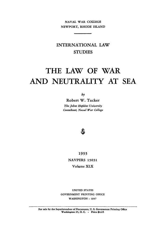 handle is hein.hoil/iwarsea0001 and id is 1 raw text is: NAVAL WAR COLLEGE
NEWPORT, RHODE ISLAND
INTERNATIONAL LAW
STUDIES
THE LAW OF WAR
AND NEUTRALITY AT SEA
by
Robert W. Tucker
The Johns Hopkins University
Consultant, Naval War College
1955
NAVPERS 15031

Volume XLX
UNITED STATES
GOVERNMENT PRINTING OFFICE
WASHINGTON: 1957

For sale by the Superintendent of Documents, U. S. Government Printing Office
Washington 25, D. C. - Price $2.25


