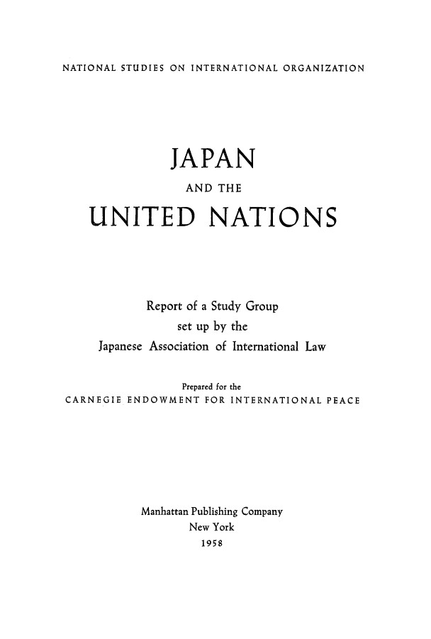 handle is hein.hoil/japgrou0001 and id is 1 raw text is: NATIONAL STUDIES ON INTERNATIONAL ORGANIZATION

JAPAN
AND THE
UNITED NATIONS
Report of a Study Group
set up by the
Japanese Association of International Law
Prepared for the
CARNEGIE ENDOWMENT FOR INTERNATIONAL PEACE
Manhattan Publishing Company
New York
1958


