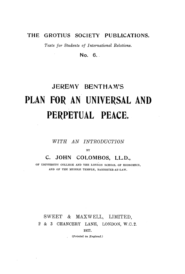 handle is hein.hoil/jerbenup0001 and id is 1 raw text is: THE GROTIUS SOCIETY PUBLCATIONS.
Texts for Students of International Relations.
No. 6..
JEREMY BENTHAM'S
PLAN FOR AN UNIVERSAL AND
PERPETUAL PEACE.
WITH AN INTRODUCTION
BY
C. JOHN COLOMBOS, LL.D.,
OF UNIVERSITY COLLEGE AND THE LONDON SCHOOL OF ECONOMICS,
AND OF THE MIDDLE TEMPLE, BARRISTER-AT-LAW.
SWEET & MAXWELL, LIMITED,
2 & 3 CHANCERY LANE, LONDON, W.O. 2.
1927.
(Printed in England.)


